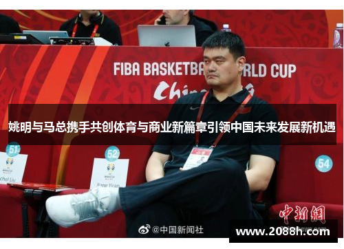 姚明与马总携手共创体育与商业新篇章引领中国未来发展新机遇