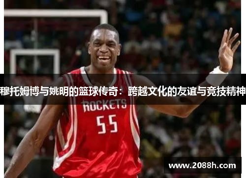 穆托姆博与姚明的篮球传奇：跨越文化的友谊与竞技精神
