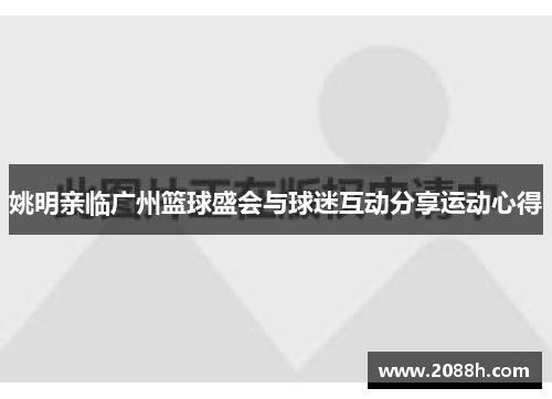 姚明亲临广州篮球盛会与球迷互动分享运动心得
