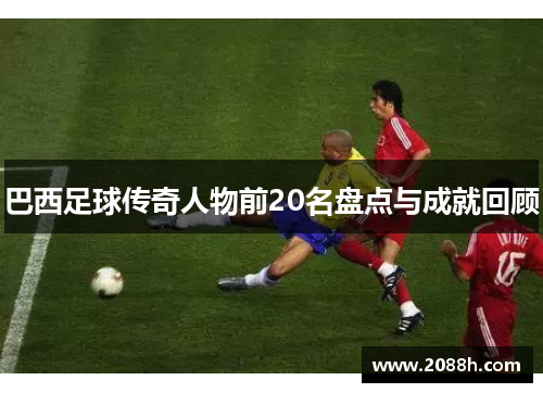 巴西足球传奇人物前20名盘点与成就回顾